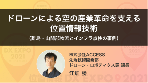 「ドローンによる空の産業革命を支える位置情報技術(離島・山間部物流とインフラ点検の事例)」 (株)ACCESS 先端技術開発部ドローン・ロボティクス課 課長 江畑 勝